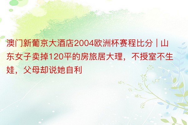 澳门新葡京大酒店2004欧洲杯赛程比分 | 山东女子卖掉120平的房旅居大理，不授室不生娃，父母却说她自利