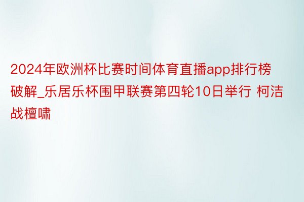 2024年欧洲杯比赛时间体育直播app排行榜破解_乐居乐杯围甲联赛第四轮10日举行 柯洁战檀啸