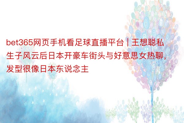 bet365网页手机看足球直播平台 | 王想聪私生子风云后日本开豪车街头与好意思女热聊，发型很像日本东说念主