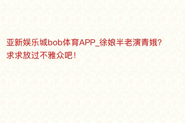亚新娱乐城bob体育APP_徐娘半老演青娥？求求放过不雅众吧！