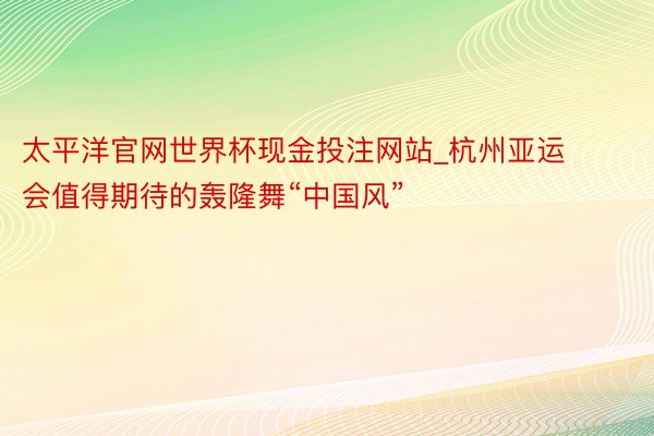 太平洋官网世界杯现金投注网站_杭州亚运会值得期待的轰隆舞“中国风”