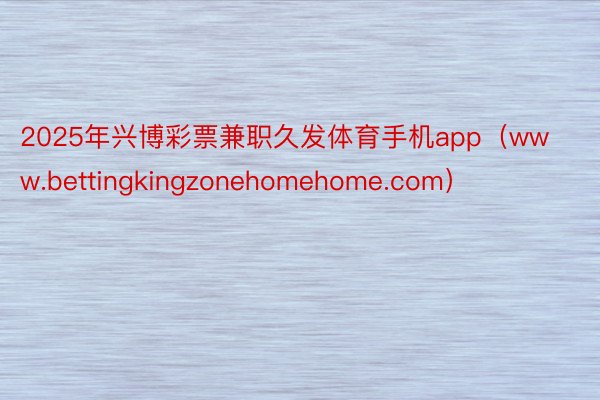 2025年兴博彩票兼职久发体育手机app（www.bettingkingzonehomehome.com）