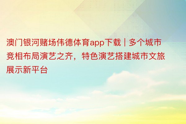 澳门银河赌场伟德体育app下载 | 多个城市竞相布局演艺之齐，特色演艺搭建城市文旅展示新平台