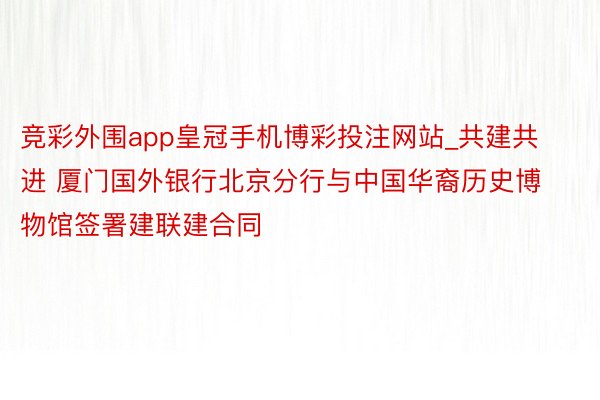 竞彩外围app皇冠手机博彩投注网站_共建共进 厦门国外银行北京分行与中国华裔历史博物馆签署建联建合同