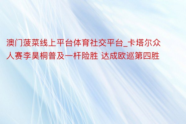 澳门菠菜线上平台体育社交平台_卡塔尔众人赛李昊桐普及一杆险胜 达成欧巡第四胜