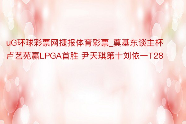 uG环球彩票网捷报体育彩票_奠基东谈主杯卢艺苑赢LPGA首胜 尹天琪第十刘依一T28
