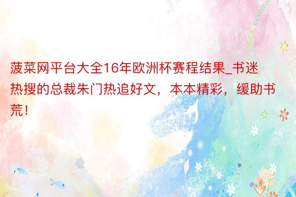 菠菜网平台大全16年欧洲杯赛程结果_书迷热搜的总裁朱门热追好文，本本精彩，缓助书荒！