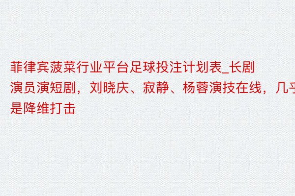 菲律宾菠菜行业平台足球投注计划表_长剧演员演短剧，刘晓庆、寂静、杨蓉演技在线，几乎是降维打击