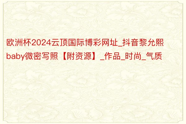 欧洲杯2024云顶国际博彩网址_抖音黎允熙baby微密写照【附资源】_作品_时尚_气质