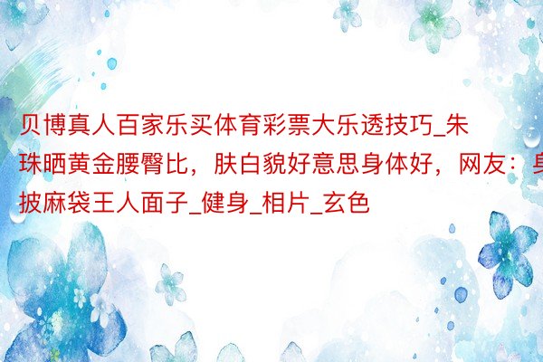 贝博真人百家乐买体育彩票大乐透技巧_朱珠晒黄金腰臀比，肤白貌好意思身体好，网友：身披麻袋王人面子_健身_相片_玄色