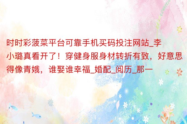 时时彩菠菜平台可靠手机买码投注网站_李小璐真看开了！穿健身服身材转折有致，好意思得像青娥，谁娶谁幸福_婚配_阅历_那一